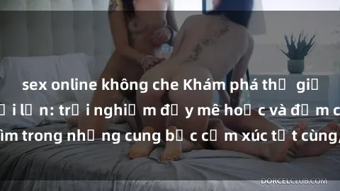 sex online không che Khám phá thế giới mới với sex người lớn: trải nghiệm đầy mê hoặc và đắm chìm trong những cung bậc cảm xúc tột cùng, hứng khởi và cuốn hút.