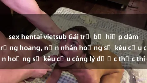 sex hentai vietsub Gái trẻ bị hiếp dâm bạo lực trong khu rừng hoang, nạn nhân hoảng sợ kêu cầu công lý được thực thi