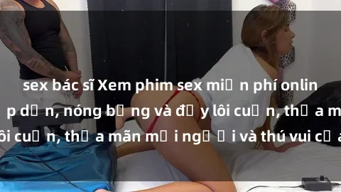 sex bác sĩ Xem phim sex miễn phí online ngay tại đây – Hấp dẫn, nóng bỏng và đầy lôi cuốn, thỏa mãn mọi người và thú vui của bạn!