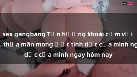 sex gangbang Tận hưởng khoái cảm với gái xinh sex, thỏa mãn mong ước tình dục của mình ngay hôm nay