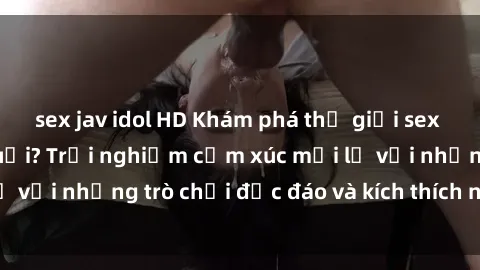 sex jav idol HD Khám phá thế giới sex trực tuyến: Hơn tuổi? Trải nghiệm cảm xúc mới lạ với những trò chơi độc đáo và kích thích người lớn