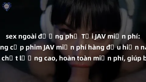 sex ngoài đường phố Tải JAV miễn phí: Các trang web cung cấp phim JAV miễn phí hàng đầu hiện nay. Các tác phẩm chất lượng cao, hoàn toàn miễn phí, giúp bạn thỏa mãn niềm đam mê mà không tốn kém.