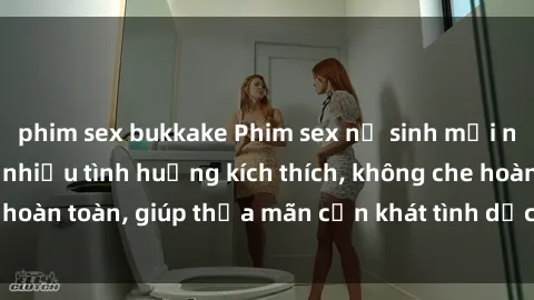 phim sex bukkake Phim sex nữ sinh mới nhất: Trải nghiệm nhiều tình huống kích thích, không che hoàn toàn, giúp thỏa mãn cơn khát tình dục của các bạn trẻ