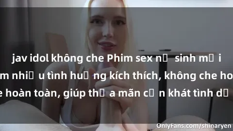 jav idol không che Phim sex nữ sinh mới nhất: Trải nghiệm nhiều tình huống kích thích, không che hoàn toàn, giúp thỏa mãn cơn khát tình dục của các bạn trẻ