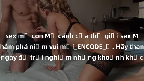 sex mẹ con Mở cánh cửa thế giới sex MILF Việt Nam để khám phá niềm vui mới_ENCODE_. Hãy tham gia ngay để trải nghiệm những khoảnh khắc đầy kích thích và đam mê.