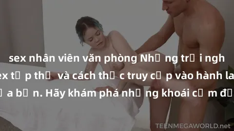 sex nhân viên văn phòng Những trải nghiệm mới lạ với sex tập thể và cách thức truy cập vào hành lang đam mê của bạn. Hãy khám phá những khoái cảm đầy kích thích với tập thể hấp dẫn!