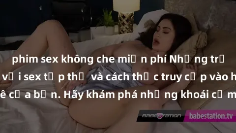phim sex không che miễn phí Những trải nghiệm mới lạ với sex tập thể và cách thức truy cập vào hành lang đam mê của bạn. Hãy khám phá những khoái cảm đầy kích thích với tập thể hấp dẫn!