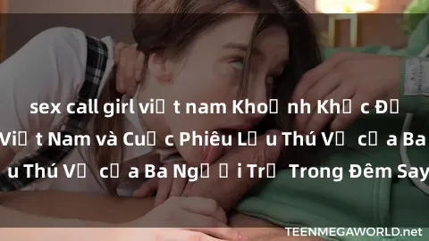 sex call girl việt nam Khoảnh Khắc Đầy Kịch Tính: Sex  Việt Nam và Cuộc Phiêu Lưu Thú Vị của Ba Người Trẻ Trong Đêm Say Đắm