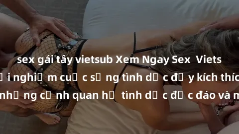 sex gái tây vietsub Xem Ngay Sex  Vietsub Full HD - Cùng trải nghiệm cuộc sống tình dục đầy kích thích với những cảnh quan hệ tình dục độc đáo và mãnh liệt trong bộ phim này!