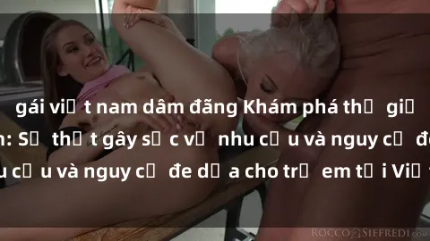gái việt nam dâm đãng Khám phá thế giới sex loli Việt Nam: Sự thật gây sốc về nhu cầu và nguy cơ đe dọa cho trẻ em tại Việt Nam