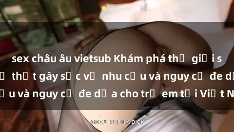 sex châu âu vietsub Khám phá thế giới sex loli Việt Nam: Sự thật gây sốc về nhu cầu và nguy cơ đe dọa cho trẻ em tại Việt Nam