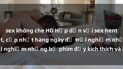 sex không che HD Hấp dẫn với sex hentai vietsub mới nhất, cập nhật hàng ngày để trải nghiệm những bộ phim đầy kích thích và hấp dẫn.