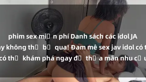 phim sex miễn phí Danh sách các idol JAV hot nhất hiện nay không thể bỏ qua! Đam mê sex jav idol có thể khám phá ngay để thỏa mãn nhu cầu giải trí của mình!
