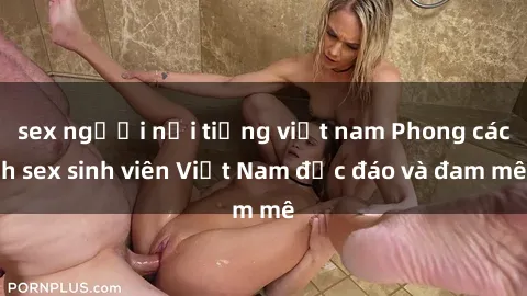 sex người nổi tiếng việt nam Phong cách sex sinh viên Việt Nam độc đáo và đam mê