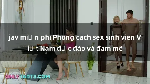 jav miễn phí Phong cách sex sinh viên Việt Nam độc đáo và đam mê